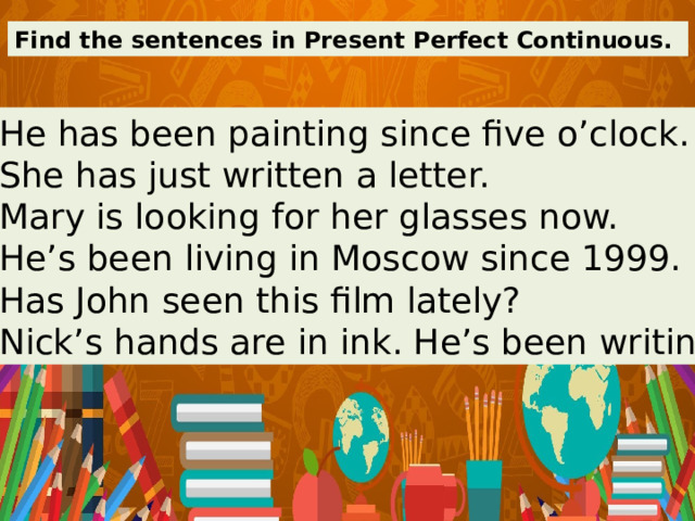 Find the sentences in Present Perfect Continuous. 1. He has been painting since five o’clock. 2. She has just written a letter. 3. Mary is looking for her glasses now. 4. He’s been living in Moscow since 1999. 5. Has John seen this film lately? 6. Nick’s hands are in ink. He’s been writing. 