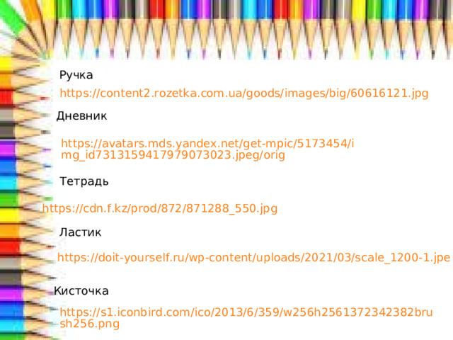 Ручка https://content2.rozetka.com.ua/goods/images/big/60616121.jpg Дневник https://avatars.mds.yandex.net/get-mpic/5173454/img_id7313159417979073023.jpeg/orig Тетрадь https://cdn.f.kz/prod/872/871288_550.jpg Ластик https://doit-yourself.ru/wp-content/uploads/2021/03/scale_1200-1.jpe Кисточка https://s1.iconbird.com/ico/2013/6/359/w256h2561372342382brush256.png  
