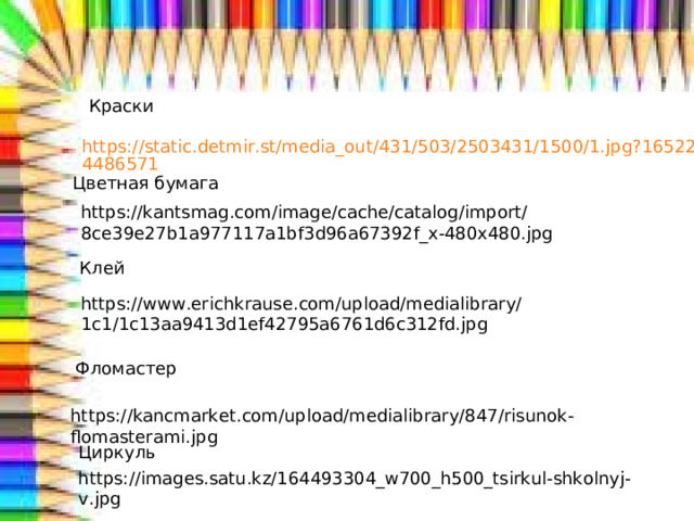 Краски https://static.detmir.st/media_out/431/503/2503431/1500/1.jpg?1652264486571 Цветная бумага https://kantsmag.com/image/cache/catalog/import/8ce39e27b1a977117a1bf3d96a67392f_x-480x480.jpg Клей https://www.erichkrause.com/upload/medialibrary/1c1/1c13aa9413d1ef42795a6761d6c312fd.jpg Фломастер https://kancmarket.com/upload/medialibrary/847/risunok-flomasterami.jpg Циркуль https://images.satu.kz/164493304_w700_h500_tsirkul-shkolnyj-v.jpg  