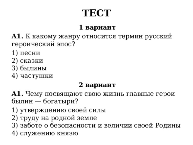 ТЕСТ 1 вариант А1.  К какому жанру относится термин русский героиче­ский эпос? 1) песни  2) сказки  3) былины  4) частушки 2 вариант А1.  Чему посвящают свою жизнь главные герои былин — богатыри? 1) утверждению своей силы  2) труду на родной земле  3) заботе о безопасности и величии своей Родины  4) служению князю 