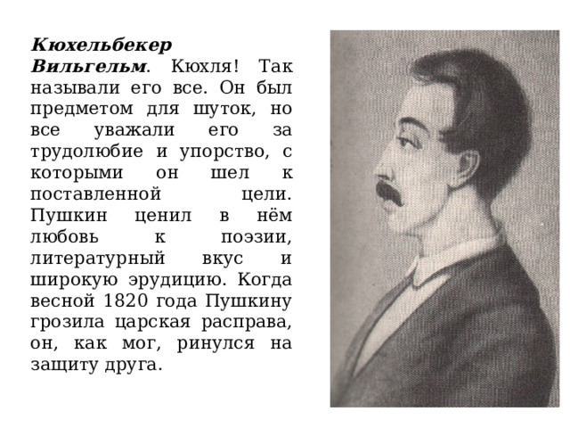 Кюхельбекер  Вильгельм . Кюхля! Так называли его все. Он был предметом для шуток, но все уважали его за трудолюбие и упорство, с которыми он шел к поставленной цели. Пушкин ценил в нём любовь к поэзии, литературный вкус и широкую эрудицию. Когда весной 1820 года Пушкину грозила царская расправа, он, как мог, ринулся на защиту друга. 