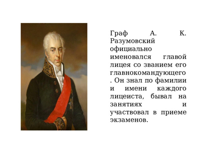 Граф А. К. Разумовский официально именовался главой лицея со званием его главнокомандующего. Он знал по фамилии и имени каждого лицеиста, бывал на занятиях и участвовал в приеме экзаменов. 