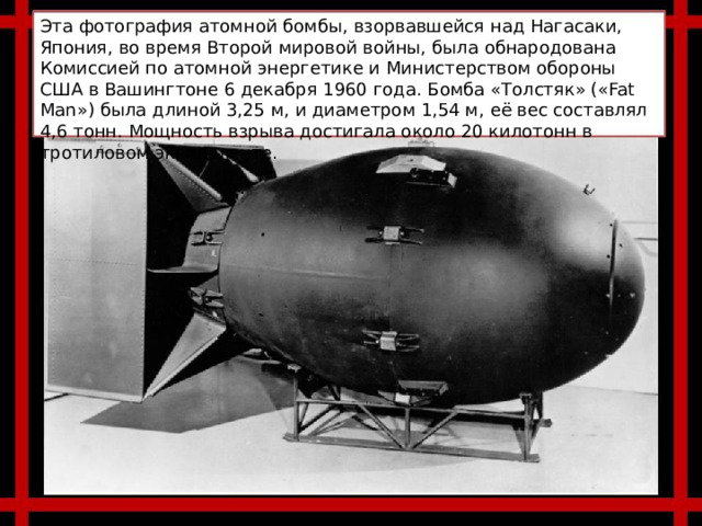 Эта фотография атомной бомбы, взорвавшейся над Нагасаки, Япония, во время Второй мировой войны, была обнародована Комиссией по атомной энергетике и Министерством обороны США в Вашингтоне 6 декабря 1960 года. Бомба «Толстяк» («Fat Man») была длиной 3,25 м, и диаметром 1,54 м, её вес составлял 4,6 тонн. Мощность взрыва достигала около 20 килотонн в тротиловом эквиваленте. 