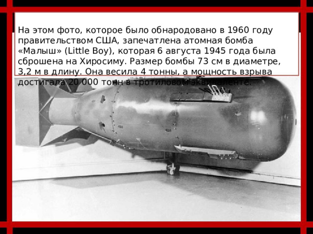 На этом фото, которое было обнародовано в 1960 году правительством США, запечатлена атомная бомба «Малыш» (Little Boy), которая 6 августа 1945 года была сброшена на Хиросиму. Размер бомбы 73 см в диаметре, 3,2 м в длину. Она весила 4 тонны, а мощность взрыва достигала 20 000 тонн в тротиловом эквиваленте. 