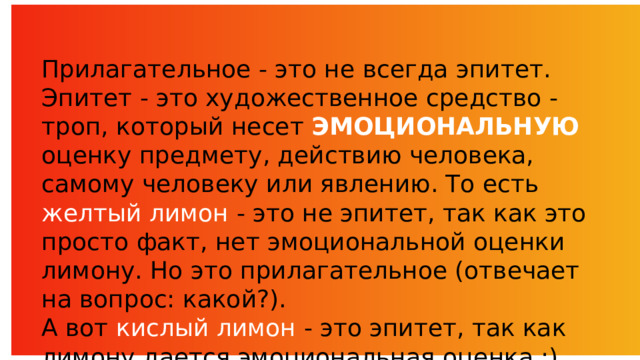 Прилагательное - это не всегда эпитет. Эпитет - это художественное средство - троп, который несет ЭМОЦИОНАЛЬНУЮ оценку предмету, действию человека, самому человеку или явлению. То есть желтый лимон - это не эпитет, так как это просто факт, нет эмоциональной оценки лимону. Но это прилагательное (отвечает на вопрос: какой?). А вот кислый лимон - это эпитет, так как лимону дается эмоциональная оценка :) 