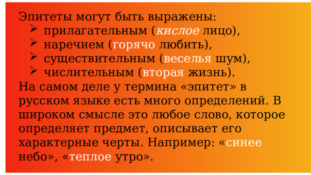 Эпитеты могут быть выражены: прилагательным ( кислое  лицо), наречием ( горячо любить), существительным ( веселья шум), числительным ( вторая жизнь). На самом деле у термина «эпитет» в русском языке есть много определений. В широком смысле это любое слово, которое определяет предмет, описывает его характерные черты. Например: « синее небо», « теплое утро». 