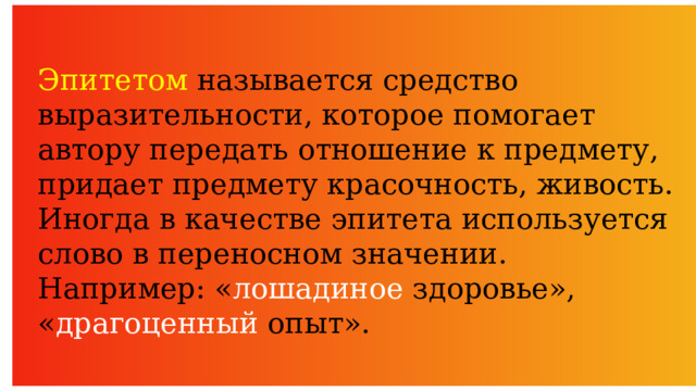 Эпитетом называется средство выразительности, которое помогает автору передать отношение к предмету, придает предмету красочность, живость. Иногда в качестве эпитета используется слово в переносном значении. Например: « лошадиное здоровье», « драгоценный опыт». 