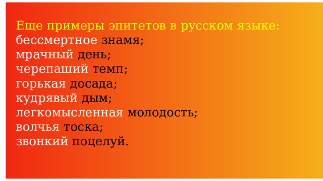 Еще примеры эпитетов в русском языке: бессмертное знамя; мрачный день; черепаший темп; горькая досада; кудрявый дым; легкомысленная молодость; волчья тоска; звонкий поцелуй. 