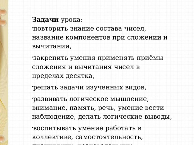 Задачи урока: повторить знание состава чисел, название компонентов при сложении и вычитании, закрепить умения применять приёмы сложения и вычитания чисел в пределах десятка, решать задачи изученных видов, развивать логическое мышление, внимание, память, речь, умение вести наблюдение, делать логические выводы, воспитывать умение работать в коллективе, самостоятельность, дисциплину, познавательную активность, интерес к предмету. 