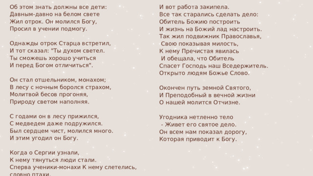 Об этом знать должны все дети: И вот работа закипела. Давным-давно на белом свете Все так старались сделать дело: Жил отрок. Он молился Богу, Обитель Божию построить Просил в учении подмогу. И жизнь на Божий лад настроить. Так жил подвижник Православья, Однажды отрок Старца встретил,  Свою показывая милость, И тот сказал: 