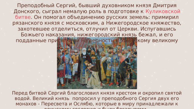 Преподобный Сергий, бывший духовником князя Дмитрия Донского, сыграл немалую роль в подготовке к Куликовской битве . Он помогал объединению русских земель: примирил рязанского князя с московским, а Нижегородское княжество, захотевшее отделиться, отлучил от Церкви. Испугавшись Божьего наказания, нижегородский князь бежал, и его подданные присягнули на верность московскому великому князю. Перед битвой Сергий благословил князя крестом и окропил святой водой. Великий князь попросил у преподобного Сергия двух его монахов - Пересвета и Ослябю, которые в миру принадлежали к воинскому сословию и были богатырями. 