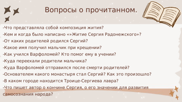 Вопросы о прочитанном. -Что представляла собой композиция жития? -Кем и когда было написано «»Житие Сергия Радонежского»? -От каких родителей родился Сергий? -Какое имя получил мальчик при крещении? -Как учился Варфоломей? Кто помог ему в учении? -Куда переехали родители мальчика? -Куда Варфоломей отправился после смерти родителей? -Основателем какого монастыря стал Сергий? Как это произошло? -В каком городе находится Троице-Сергиева лавра? -Что пишет автор о кончине Сергия, о его значении для развития самосознания народа? 