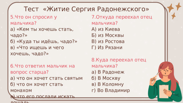 Тест «Житие Сергия Радонежского» 5.Что он спросил у мальчика? 7.Откуда переехал отец мальчика? а) «Кем ты хочешь стать, чадо?» А) из Киева Б) из Москвы б) «Куда ты идёшь, чадо?» в) «Что ищешь и чего хочешь, чадо?» В) из Ростова Г) Из Рязани 6.Что ответил мальчик на вопрос старца? 8.Куда переехал отец мальчика? а) что он хочет стать святым а) В Радонеж б) что он хочет стать монахом б) В Москву в) что его послали искать лошадь в) В Коломну г) что он хочет знать грамоту г) Во Владимир 