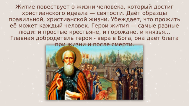 Житие повествует о жизни человека, который достиг христианского идеала — святости. Даёт образцы правильной, христианской жизни. Убеждает, что прожить её может каждый человек. Герои жития — самые разные люди: и простые крестьяне, и горожане, и князья… Главная добродетель героя - вера в Бога, она даёт блага при жизни и после смерти. 