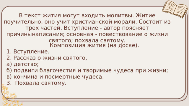 В текст жития могут входить молитвы. Житие поучительно, оно учит христианской морали. Состоит из трех частей. Вступление - автор поясняет причинынаписания; основная - повествование о жизни святого; похвала святому. Композиция жития (на доске). 1. Вступление. 2. Рассказ о жизни святого. а) детство; б) подвиги благочестия и творимые чудеса при жизни; в) кончина и посмертные чудеса. 3. Похвала святому. 