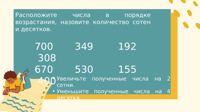 Расположите числа в порядке возрастания, назовите количество сотен и десятков. 700 349 192 308 670 530 155 400 Увеличьте полученные числа на 2 сотни. Уменьшите полученные числа на 4 десятка. Увеличьте полученные числа на 2 сотни. Уменьшите полученные числа на 4 десятка. 