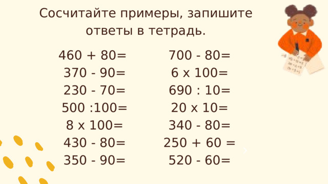 Сосчитайте примеры, запишите ответы в тетрадь. 460 + 80= 700 - 80= 370 - 90= 6 х 100= 230 - 70= 690 : 10= 20 х 10= 500 :100= 8 х 100= 340 - 80= 430 - 80= 250 + 60 = 520 - 60= 350 - 90= 