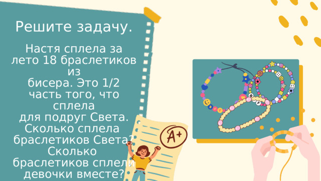 Решите задачу. Настя сплела за лето 18 браслетиков из бисера. Это 1/2 часть того, что сплела для подруг Света. Сколько сплела браслетиков Света? Сколько браслетиков сплели девочки вместе? 