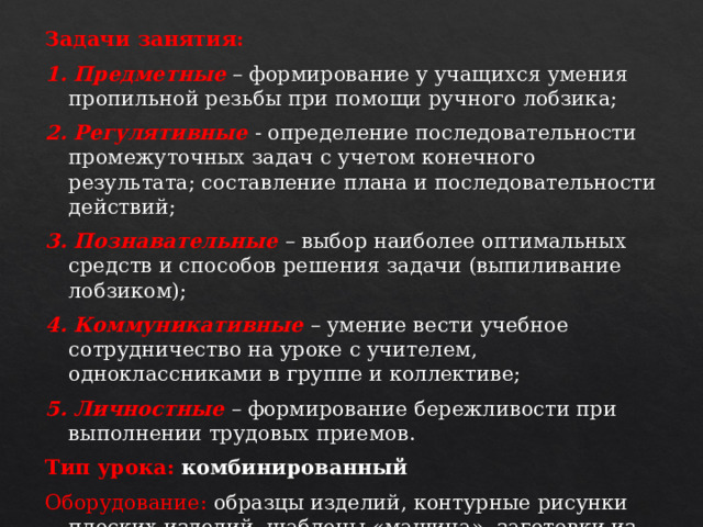 Задачи занятия: 1. Предметные  – формирование у учащихся умения пропильной резьбы при помощи ручного лобзика; 2. Регулятивные - определение последовательности промежуточных задач с учетом конечного результата; составление плана и последовательности действий; 3. Познавательные  – выбор наиболее оптимальных средств и способов решения задачи (выпиливание лобзиком); 4. Коммуникативные  – умение вести учебное сотрудничество на уроке с учителем, одноклассниками в группе и коллективе; 5. Личностные  – формирование бережливости при выполнении трудовых приемов. Тип урока: комбинированный Оборудование: образцы изделий, контурные рисунки плоских изделий, шаблоны «машина», заготовки из фанеры, оборудование учебной мастерской – инструменты и приспособления.   