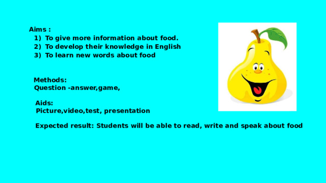 Aims : To give more information about food. To develop their knowledge in English To learn new words about food  Methods:   Question -answer,game,   Aids:   Picture,video,test, presentation   Expected result: Students will be able to read, write and speak about food 