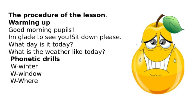 The procedure of the lesson .  Warming up  Good morning pupils!  Im glade to see you!Sit down please.  What day is it today?  What is the weather like today?   Phonetic drills   W-winter  W-window  W-Where    