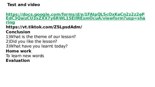  Test and video   https://docs.google.com/forms/d/e/1FAIpQLScOxKeCn2z2z2ePEdC3QaizCU3xZXX7y6RWL15EIlREsmOcuA/viewform?usp=sharing https://vt.tiktok.com/ZSLpsdAdm/  Сonclusion  1)What is the theme of our lesson?  2)Did you like the lesson?  3)What have you learnt today?  Home work  To learn new words  Evaluation      