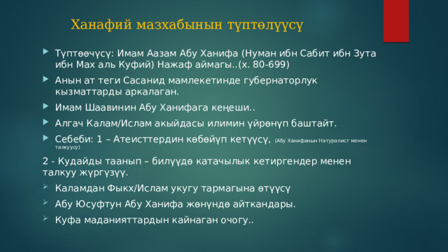 Ханафий мазхабынын түптөлүүсү Түптөөчүсү: Имам Аазам Абу Ханифа (Нуман ибн Сабит ибн Зута ибн Мах аль Куфий) Нажаф аймагы..(х. 80-699) Анын ат теги Сасанид мамлекетинде губернаторлук кызматтарды аркалаган. Имам Шаавинин Абу Ханифага кеңеши.. Алгач Калам/Ислам акыйдасы илимин үйрөнүп баштайт. Себеби: 1 – Атеисттердин көбөйүп кетүүсү, (Абу Ханифанын Натуралист менен талкуусу) 2 - Кудайды таанып – билүүдө катачылык кетиргендер менен талкуу жүргүзүү. Каламдан Фыкх/Ислам укугу тармагына өтүүсү Абу Юсуфтун Абу Ханифа жөнүндө айткандары. Куфа маданияттардын кайнаган очогу.. 