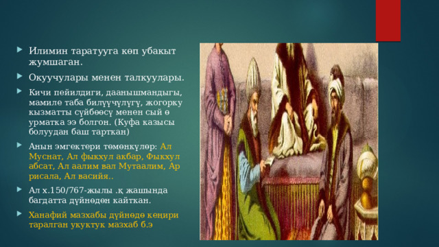 Илимин таратууга көп убакыт жумшаган. Окуучулары менен талкуулары. Кичи пейилдиги, даанышмандыгы, мамиле таба билүүчүлүгү, жогорку кызматты сүйбөөсү менен сый ө урматка ээ болгон. (Куфа казысы болуудан баш тарткан) Анын эмгектери төмөнкүлөр: Ал Муснат, Ал фыкхул акбар, Фыкхул абсат, Ал аалим вал Мутаалим, Ар рисала, Ал васийя.. Ал х.150/767-жылы .қ жашында багдатта дүйнөдөн кайткан. Ханафий мазхабы дүйнөдө кеңири таралган укуктук мазхаб б.э 
