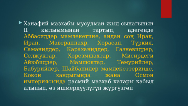 Ханафий мазхабы мусулман жыл сынагынын II кылыымынан тартып, адегенде Аббасиддер мамлекетине, андан соң Ирак, Иран, Мавераннахр, Хорасан, Түркия, Саманиддер, Караханиддер, Газневиддер, Селжуктар, Хорезмшахтар, Мисирдеги Айюбиддер, Мамлюктар, Темурийлер, Бабурийлер, Шайбанилер мамлекеттеринде, Кокон хандыгында жана Осмон империясында расмий мазхаб катары кабыл алынып, өз ишмердүүлүгүн жүргүзгөн 
