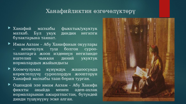  Ханафийликтин өзгөчөлүктөрү Ханафий мазхабы фыкхтык/укуктук мазхаб. Бул укук диндин негизги булактарына таянат. Имам Аазам – Абу Ханифанын окуулары – коомчулук туш болгон суроо-талаптарга жооп издөөнүн негизинде иштелип чыккан диний укуктук нормалардын жыйындысы Коомчулукка күнүмдүк жашоосунда керектелүүчү суроолордун жоопторун Ханафий мазхабы таап берип турган. Ошондой эле имам Аазам – Абу Ханифа фикхты акыйда менен адеп-ахлак нормаларынан ажыратпастан, бүтүндөй динди түшүнүүнү эске алган. 