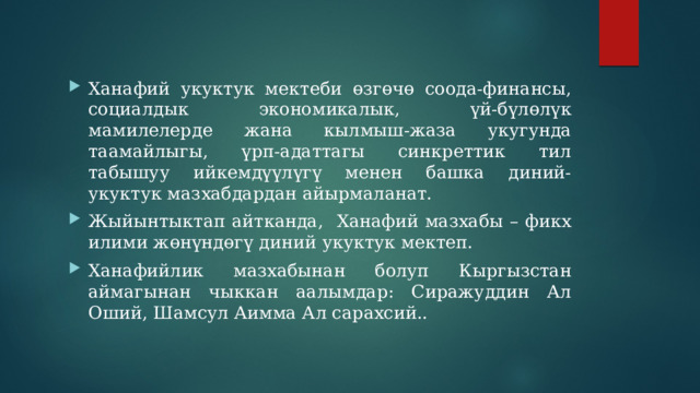Ханафий укуктук мектеби өзгөчө соода-финансы, социалдык экономикалык, үй-бүлөлүк мамилелерде жана кылмыш-жаза укугунда таамайлыгы, үрп-адаттагы синкреттик тил табышуу ийкемдүүлүгү менен башка диний-укуктук мазхабдардан айырмаланат. Жыйынтыктап айтканда, Ханафий мазхабы – фикх илими жөнүндөгү диний укуктук мектеп. Ханафийлик мазхабынан болуп Кыргызстан аймагынан чыккан аалымдар: Сиражуддин Ал Оший, Шамсул Аимма Ал сарахсий.. 