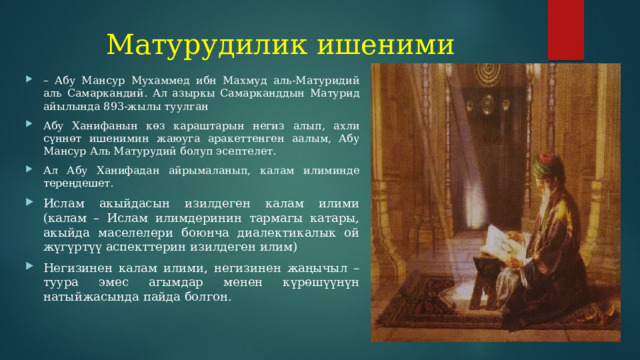 Матурудилик ишеними – Абу Мансур Мухаммед ибн Махмуд аль-Матуридий аль Самаркандий. Ал азыркы Самарканддын Матурид айылында 893-жылы туулган Абу Ханифанын көз караштарын негиз алып, ахли сүннөт ишенимин жаюуга аракеттенген аалым, Абу Мансур Аль Матурудий болуп эсептелет. Ал Абу Ханифадан айрымаланып, калам илиминде тереңдешет. Ислам акыйдасын изилдеген калам илими (калам – Ислам илимдеринин тармагы катары, акыйда маселелери боюнча диалектикалык ой жүгүртүү аспекттерин изилдеген илим) Негизинен калам илими, негизинен жаңычыл – туура эмес агымдар менен күрөшүүнүн натыйжасында пайда болгон. 