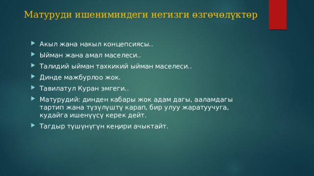 Матуруди ишениминдеги негизги өзгөчөлүктөр Акыл жана накыл концепсиясы.. Ыйман жана амал маселеси.. Талидий ыйман тахкикий ыйман маселеси.. Динде мажбурлоо жок. Тавилатул Куран эмгеги.. Матурудий: динден кабары жок адам дагы, ааламдагы тартип жана түзүлүштү карап, бир улуу жаратуучуга, кудайга ишенүүсү керек дейт. Тагдыр түшүнүгүн кеңири ачыктайт. 9 