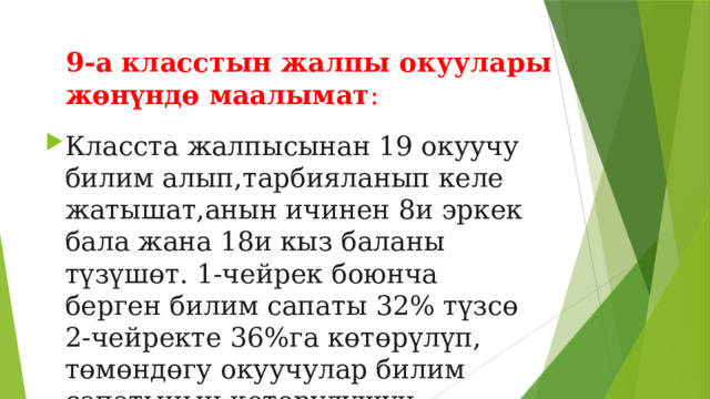 9-а класстын жалпы окуулары жөнүндө маалымат : Класста жалпысынан 19 окуучу билим алып,тарбияланып келе жатышат,анын ичинен 8и эркек бала жана 18и кыз баланы түзүшөт. 1-чейрек боюнча берген билим сапаты 32% түзсө 2-чейректе 36%га көтөрүлүп, төмөндөгу окуучулар билим сапатынын көтөрүлүшүн камсыздашты. 
