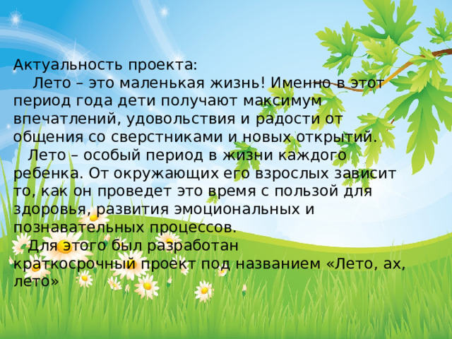 Актуальность проекта:  Лето – это маленькая жизнь! Именно в этот период года дети получают максимум впечатлений, удовольствия и радости от общения со сверстниками и новых открытий.  Лето – особый период в жизни каждого ребенка. От окружающих его взрослых зависит то, как он проведет это время с пользой для здоровья, развития эмоциональных и познавательных процессов.   Для этого был разработан краткосрочный проект под названием «Лето, ах, лето» 