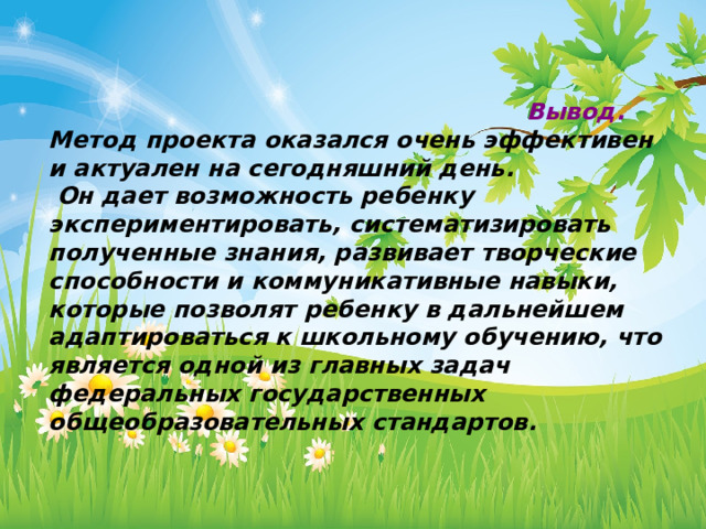                                                            Вывод. Метод проекта оказался очень эффективен и актуален на сегодняшний день.  Он дает возможность ребенку экспериментировать, систематизировать полученные знания, развивает творческие способности и коммуникативные навыки, которые позволят ребенку в дальнейшем адаптироваться к школьному обучению, что является одной из главных задач федеральных государственных общеобразовательных стандартов. 