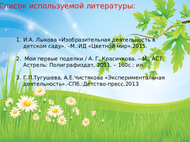 Список используемой литературы: И.А. Лыкова «Изобразительная деятельность в детском саду». –М.:ИД «Цветной мир»,2015. 2.  Мои первые поделки / А. Г. Красичкова. – М.: АСТ: Астрель: Полиграфиздат, 2011. – 160с.: ил. Г.П.Тугушева, А.Е.Чистякова «Экспериментальная деятельность».-СПб.:Детство-пресс,2013                                                      