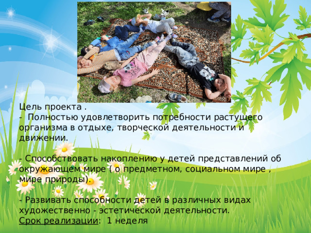 Цель проекта . - Полностью удовлетворить потребности растущего организма в отдыхе, творческой деятельности и движении. - Способствовать накоплению у детей представлений об окружающем мире ( о предметном, социальном мире , мире природы). - Развивать способности детей в различных видах художественно - эстетической деятельности. Срок реализации : 1 неделя 