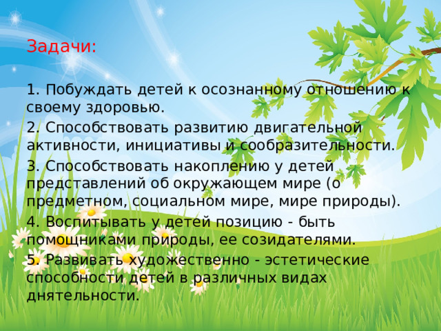 Задачи:   1. Побуждать детей к осознанному отношению к своему здоровью. 2. Способствовать развитию двигательной активности, инициативы и сообразительности. 3. Способствовать накоплению у детей представлений об окружающем мире (о предметном, социальном мире, мире природы). 4. Воспитывать у детей позицию - быть помощниками природы, ее созидателями. 5. Развивать художественно - эстетические способности детей в различных видах днятельности. 