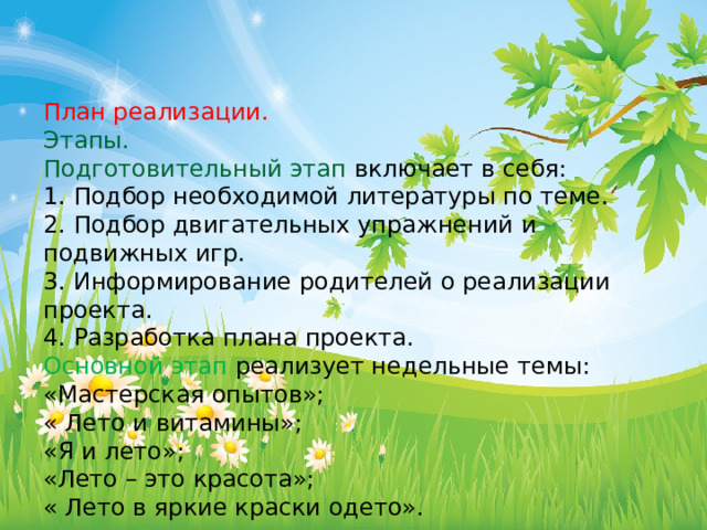 План реализации. Этапы. Подготовительный этап  включает в себя: 1. Подбор необходимой литературы по теме. 2. Подбор двигательных упражнений и подвижных игр. 3. Информирование родителей о реализации проекта. 4. Разработка плана проекта. Основной этап реализует недельные темы: «Мастерская опытов»; « Лето и витамины»; «Я и лето»; «Лето – это красота»; « Лето в яркие краски одето». 