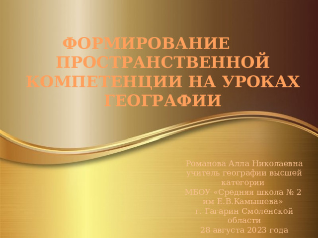 ФОРМИРОВАНИЕ ПРОСТРАНСТВЕННОЙ КОМПЕТЕНЦИИ НА УРОКАХ ГЕОГРАФИИ Романова Алла Николаевна учитель географии высшей категории МБОУ «Средняя школа № 2 им Е.В.Камышева» г. Гагарин Смоленской области 28 августа 2023 года 