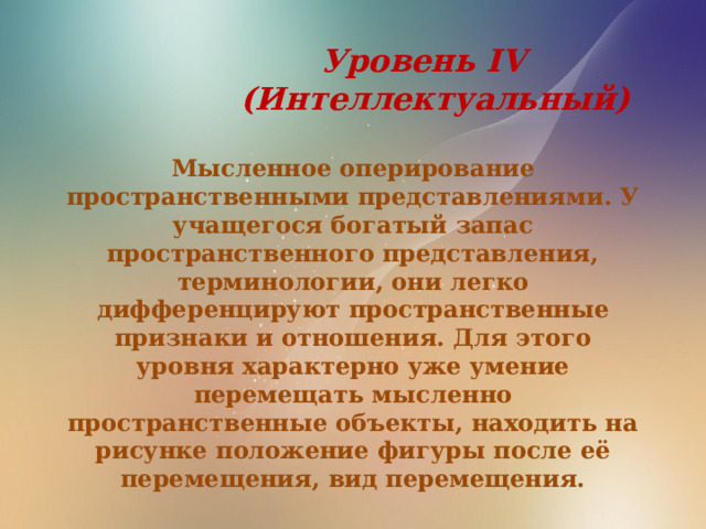  Уровень IV  (Интеллектуальный)  Мысленное оперирование пространственными представлениями. У учащегося богатый запас пространственного представления, терминологии, они легко дифференцируют пространственные признаки и отношения. Для этого уровня характерно уже умение перемещать мысленно пространственные объекты, находить на рисунке положение фигуры после её перемещения, вид перемещения. 