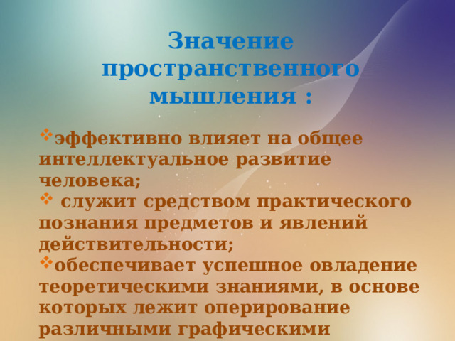 Значение пространственного мышления :  эффективно влияет на общее интеллектуальное развитие человека;  служит средством практического познания предметов и явлений действительности; обеспечивает успешное овладение теоретическими знаниями, в основе которых лежит оперирование различными графическими моделями. 