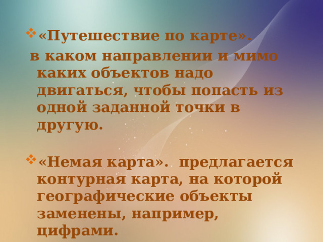 «Путешествие по карте».  в каком направлении и мимо каких объектов надо двигаться, чтобы попасть из одной заданной точки в другую.  «Немая карта».  предлагается контурная карта, на которой географические объекты заменены, например, цифрами.  Назвать, какие это объекты. 