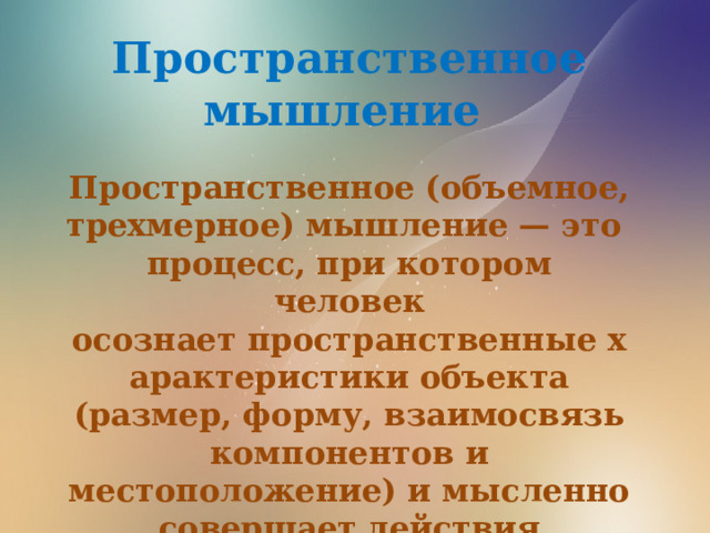 Пространственное мышление  Пространственное (объемное, трехмерное) мышление — это процесс, при котором человек осознает пространственные характеристики объекта (размер, форму, взаимосвязь компонентов и местоположение) и мысленно совершает действия с этим объектом (например, перемещая или преобразовывая его).    