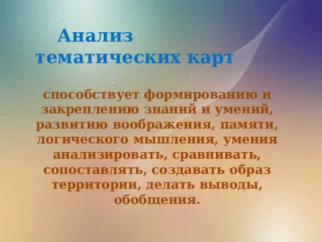  Анализ тематических карт  способствует формированию и закреплению знаний и умений, развитию воображения, памяти, логического мышления, умения анализировать, сравнивать, сопоставлять, создавать образ территории, делать выводы, обобщения. 