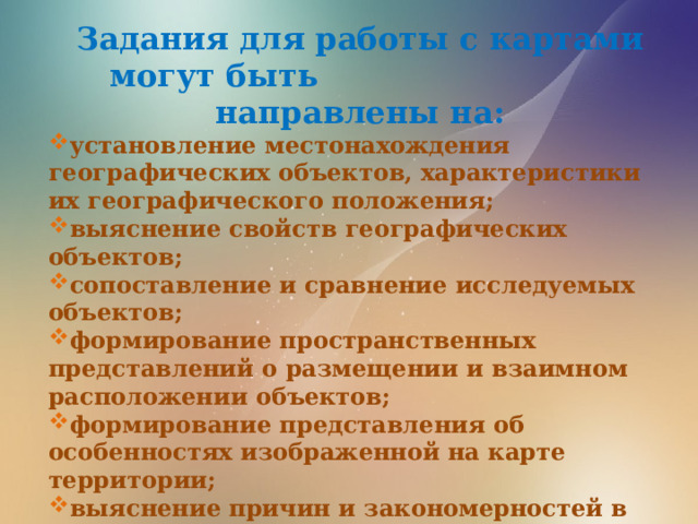 Задания для работы с картами могут быть направлены на: установление местонахождения географических объектов, характеристики их географического положения; выяснение свойств географических объектов; сопоставление и сравнение исследуемых объектов; формирование пространственных представлений о размещении и взаимном расположении объектов; формирование представления об особенностях изображенной на карте территории; выяснение причин и закономерностей в размещении исследуемых объектов; выявление взаимосвязи между исследуемыми объектами; выяснение возможного развития исследуемых объектов в будущем.  