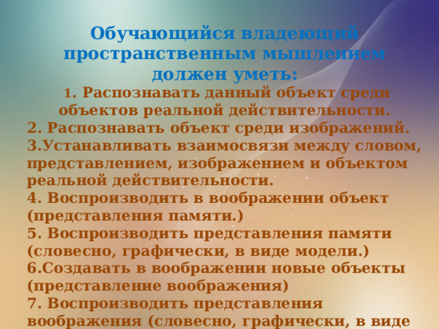 Обучающийся владеющий пространственным мышлением должен уметь:  1 . Распознавать данный объект среди объектов реальной действительности. 2. Распознавать объект среди изображений. 3.Устанавливать взаимосвязи между словом, представлением, изображением и объектом реальной действительности. 4. Воспроизводить в воображении объект (представления памяти.) 5. Воспроизводить представления памяти (словесно, графически, в виде модели.) 6.Создавать в воображении новые объекты (представление воображения) 7. Воспроизводить представления воображения (словесно, графически, в виде модели.) 