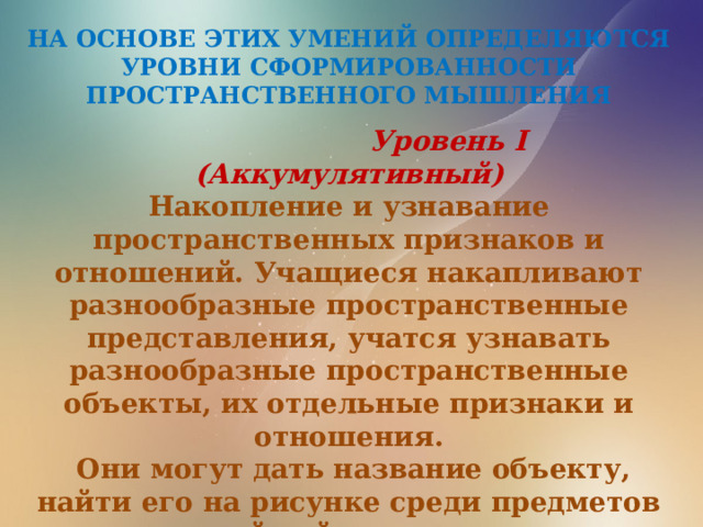 НА ОСНОВЕ ЭТИХ УМЕНИЙ ОПРЕДЕЛЯЮТСЯ УРОВНИ СФОРМИРОВАННОСТИ ПРОСТРАНСТВЕННОГО МЫШЛЕНИЯ  Уровень I (Аккумулятивный) Накопление и узнавание пространственных признаков и отношений. Учащиеся накапливают разнообразные пространственные представления, учатся узнавать разнообразные пространственные объекты, их отдельные признаки и отношения.  Они могут дать название объекту, найти его на рисунке среди предметов реальной действительности. 