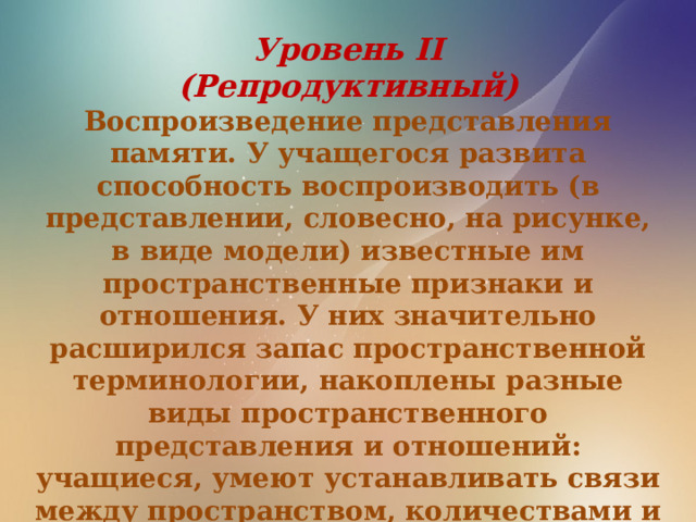 Уровень II (Репродуктивный) Воспроизведение представления памяти. У учащегося развита способность воспроизводить (в представлении, словесно, на рисунке, в виде модели) известные им пространственные признаки и отношения. У них значительно расширился запас пространственной терминологии, накоплены разные виды пространственного представления и отношений: учащиеся, умеют устанавливать связи между пространством, количествами и временными представлениями 